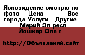 Ясновидение смотрю по фото  › Цена ­ 2 000 - Все города Услуги » Другие   . Марий Эл респ.,Йошкар-Ола г.